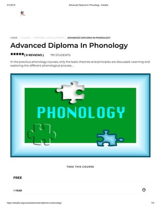 4/1/2019 Advanced Diploma In Phonology - Edukite
https://edukite.org/course/advanced-diploma-in-phonology/ 1/9
HOME / COURSE / PERSONAL DEVELOPMENT / ADVANCED DIPLOMA IN PHONOLOGY
Advanced Diploma In Phonology
( 9 REVIEWS ) 791 STUDENTS
In the previous phonology courses, only the basic theories and principles are discussed. Learning and
exploring the different phonological process …

FREE
1 YEAR
TAKE THIS COURSE
 