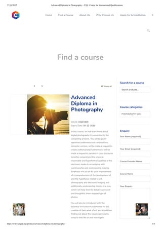 27/11/2017 Advanced Diploma in Photography – CiQ : Centre for International Qualiﬁcations
https://www.ciquk.org/product/advanced-diploma-in-photography/ 1/3

Find a course
 Show all 
CIQ ID: CIQ21909
Expiry Date: 30-12-2020
In this course, we will learn more about
digital photography in connection to the
compelling artwork. You will be given
appointed addresses and compositions,
semester venture, will be made a request to
create craftsmanship furthermore, will be
made a request to partake in class discourse
to better comprehend the physical,
reasonable and hypothetical qualities of the
electronic media in accordance with
workmanship and workmanship making.
Emphasis will be set for your improvement
of a comprehension of the development of
and the hypothesis related to art,
photography and electronic imaging and
additionally workmanship history in a way
which will help them to deliver expressive
and thoughtful show-stopper type of
photos.
You will also be introduced with the
essential innovation fundamental for the
creation of their work of art, and in addition
nding out about the visual expressions,
what to look like at and investigate
Advanced
Diploma in
Photography
Search for a course
Searchproducts…
Course categories
PHOTOGRAPHY (10)
Enquiry
Your Name (required)
Your Email (required)
Course Provider Name
Course Name
Your Enquiry
0
 
0
 
0
 
 
Home Find a Course About Us Why Choose Us Apply for Accreditation B
 