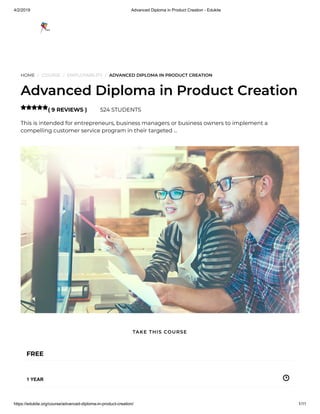4/2/2019 Advanced Diploma in Product Creation - Edukite
https://edukite.org/course/advanced-diploma-in-product-creation/ 1/11
HOME / COURSE / EMPLOYABILITY / ADVANCED DIPLOMA IN PRODUCT CREATION
Advanced Diploma in Product Creation
( 9 REVIEWS ) 524 STUDENTS
This is intended for entrepreneurs, business managers or business owners to implement a
compelling customer service program in their targeted …

FREE
1 YEAR
TAKE THIS COURSE
 