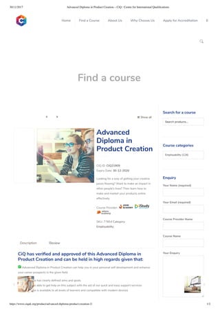 30/11/2017 Advanced Diploma in Product Creation – CiQ : Centre for International Qualiﬁcations
https://www.ciquk.org/product/advanced-diploma-product-creation-2/ 1/2

Find a course
 Show all 
CIQ ID: CIQ21909
Expiry Date: 30-12-2020
Looking for a way of getting your creative
juices owing? Want to make an impact in
other people’s lives? Then learn how to
make and market your products online
effectively.
Course Provider:
SKU: 77854 Category:
Employability
Advanced
Diploma in
Product Creation
CiQ has veri ed and approved of this Advanced Diploma in
Product Creation and can be held in high regards given that:
 Advanced Diploma in Product Creation can help you in your personal self development and enhance
your career prospects in the given eld
 The course has clearly de ned aims and goals
You will be able to get help on this subject with the aid of our quick and easy support services
 The course is available to all levels of learners and compatible with modern devices
Description Review
Search for a course
Searchproducts…
Course categories
Employability (124)
Enquiry
Your Name (required)
Your Email (required)
Course Provider Name
Course Name
Your Enquiry
0
 
0
 
0
 
 
Home Find a Course About Us Why Choose Us Apply for Accreditation B
 