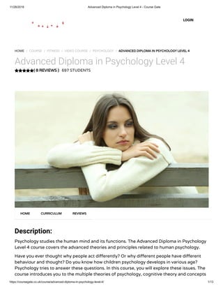 11/28/2018 Advanced Diploma in Psychology Level 4 - Course Gate
https://coursegate.co.uk/course/advanced-diploma-in-psychology-level-4/ 1/13
( 8 REVIEWS )
HOME / COURSE / FITNESS / VIDEO COURSE / PSYCHOLOGY / ADVANCED DIPLOMA IN PSYCHOLOGY LEVEL 4
Advanced Diploma in Psychology Level 4
697 STUDENTS
Description:
Psychology studies the human mind and its functions. The Advanced Diploma in Psychology
Level 4 course covers the advanced theories and principles related to human psychology.
Have you ever thought why people act di erently? Or why di erent people have di erent
behaviour and thought? Do you know how children psychology develops in various age?
Psychology tries to answer these questions. In this course, you will explore these issues. The
course introduces you to the multiple theories of psychology, cognitive theory and concepts
HOME CURRICULUM REVIEWS
LOGIN
 