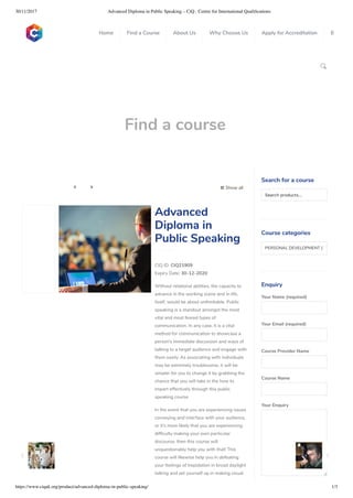 30/11/2017 Advanced Diploma in Public Speaking – CiQ : Centre for International Qualiﬁcations
https://www.ciquk.org/product/advanced-diploma-in-public-speaking/ 1/3

Find a course
 Show all 
CIQ ID: CIQ21909
Expiry Date: 30-12-2020
Without relational abilities, the capacity to
advance in the working scene and in life,
itself, would be about unthinkable. Public
speaking is a standout amongst the most
vital and most feared types of
communication. In any case, it is a vital
method for communication to showcase a
person’s immediate discussion and ways of
talking to a target audience and engage with
them easily. As associating with individuals
may be extremely troublesome, it will be
simpler for you to change it by grabbing the
chance that you will take in the how to
impart effectively through this public
speaking course.
In the event that you are experiencing issues
conveying and interface with your audience,
or it’s more likely that you are experiencing
dif culty making your own particular
discourse, then this course will
unquestionably help you with that! This
course will likewise help you in defeating
your feelings of trepidation in broad daylight
talking and set yourself up in making visual
Advanced
Diploma in
Public Speaking
Search for a course
Searchproducts…
Course categories
PERSONAL DEVELOPMENT (1
Enquiry
Your Name (required)
Your Email (required)
Course Provider Name
Course Name
Your Enquiry
0
 
0
 
0
 
 
Home Find a Course About Us Why Choose Us Apply for Accreditation B
 