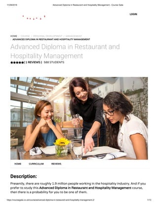 11/29/2018 Advanced Diploma in Restaurant and Hospitality Management - Course Gate
https://coursegate.co.uk/course/advanced-diploma-in-restaurant-and-hospitality-management-2/ 1/13
( 1 REVIEWS )
HOME / COURSE / PERSONAL DEVELOPMENT / MANAGEMENT
/ ADVANCED DIPLOMA IN RESTAURANT AND HOSPITALITY MANAGEMENT
Advanced Diploma in Restaurant and
Hospitality Management
588 STUDENTS
Description:
Presently, there are roughly 1.9 million people working in the hospitality industry. And if you
prefer to study this Advanced Diploma in Restaurant and Hospitality Management course,
then there is a probability for you to be one of them.
HOME CURRICULUM REVIEWS
LOGIN
 