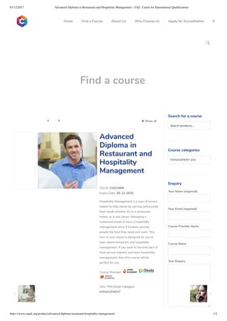 01/12/2017 Advanced Diploma in Restaurant and Hospitality Management – CiQ : Centre for International Qualiﬁcations
https://www.ciquk.org/product/advanced-diploma-restaurant-hospitality-management/ 1/2

Find a course
 Show all 
CIQ ID: CIQ21909
Expiry Date: 30-12-2020
Hospitality Management is a type of service
tasked to help clients by serving and provide
their needs whether it’s in a restaurant,
hotels, or in any venue. Managing a
restaurant needs to have a hospitality
management since it involves serving
people the food they need and want. This
two-in-one course is designed for you to
learn about restaurant and hospitality
management. If you want to become part of
food service industry and learn hospitality
management, then this course will be
perfect for you.
Course Provider:
SKU: FER342gfr Category:
MANAGEMENT
Advanced
Diploma in
Restaurant and
Hospitality
Management
Search for a course
Searchproducts…
Course categories
MANAGEMENT (63)
Enquiry
Your Name (required)
Your Email (required)
Course Provider Name
Course Name
Your Enquiry
0
 
0
 
0
 
 
Home Find a Course About Us Why Choose Us Apply for Accreditation B
 