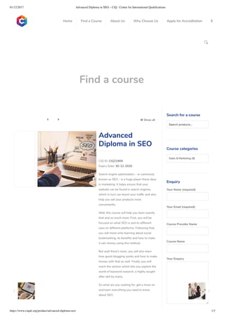 01/12/2017 Advanced Diploma in SEO – CiQ : Centre for International Qualiﬁcations
https://www.ciquk.org/product/advanced-diploma-seo/ 1/3

Find a course
 Show all 
CIQ ID: CIQ21909
Expiry Date: 30-12-2020
Search engine optimization – or commonly
known as SEO – is a huge player these days
in marketing. It helps ensure that your
website can be found in search engines,
which in turn can boost your traf c and also
help you sell your products more
conveniently.
Well, this course will help you learn exactly
that and so much more. First, you will be
focused on what SEO is and its different
uses on different platforms. Following that,
you will move onto learning about social
bookmarking, its bene ts and how to make
it rain money using this method.
But wait there’s more, you will also learn
how guest blogging works and how to make
money with that as well. Finally, you will
reach the section which lets you explore the
world of keyword research, a highly sought
after skill by many.
So what are you waiting for, get a move on
and learn everything you need to know
about SEO.
Advanced
Diploma in SEO
Search for a course
Searchproducts…
Course categories
Sales & Marketing (9)
Enquiry
Your Name (required)
Your Email (required)
Course Provider Name
Course Name
Your Enquiry
0
 
0
 
0
 
 
Home Find a Course About Us Why Choose Us Apply for Accreditation B
 