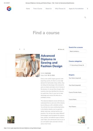 01/12/2017 Advanced Diploma in Sewing and Fashion Design – CiQ : Centre for International Qualiﬁcations
https://www.ciquk.org/product/advanced-diploma-sewing-fashion-design/ 1/3

Find a course
 Show all 
CIQ ID: CIQ21909
Expiry Date: 30-12-2020
China is the world’s largest garment cloth
exporting country. As there is a very high
demand for fashionable cheap clothes, they
are taking full advantage of this demand to
grow an empire and make a ton of money in
the process. It’s not just them though; other
countries have also identi ed this industry
as a gold mine. Now it’s your turn to take
advantage and convert this idea into a
pro table venture.
This advanced diploma course will help you
understand the ins-and-outs of the industry
by providing you with a detailed context.
You will look into many contributing factors
in the fashion industry such as garment
details, body type, sewing machine and
practices. You will also learn about different
terminologies used throughout the industry,
basic stitches, and different types of fabrics
used. Fabric care will become easy to you as
you will explore spots and stain removal,
and so much more.
Advanced
Diploma in
Sewing and
Fashion Design
Search for a course
Searchproducts…
Course categories
I.T, Networking & Design (5)
Enquiry
Your Name (required)
Your Email (required)
Course Provider Name
Course Name
Your Enquiry
0
 
0
 
0
 
 
Home Find a Course About Us Why Choose Us Apply for Accreditation B
 