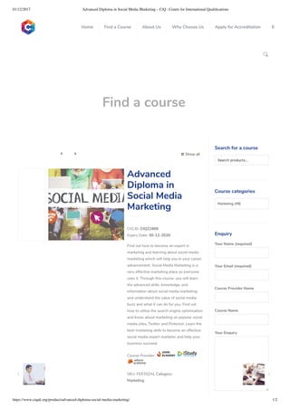 01/12/2017 Advanced Diploma in Social Media Marketing – CiQ : Centre for International Qualiﬁcations
https://www.ciquk.org/product/advanced-diploma-social-media-marketing/ 1/2

Find a course
 Show all 
CIQ ID: CIQ21909
Expiry Date: 30-12-2020
Find out how to become an expert in
marketing and learning about social media
marketing which will help you in your career
advancement. Social Media Marketing is a
very effective marketing place as everyone
uses it. Through this course, you will learn
the advanced skills, knowledge, and
information about social media marketing
and understand the value of social media
buzz and what it can do for you. Find out
how to utilise the search engine optimisation
and know about marketing on popular social
media sites, Twitter and Pinterest. Learn the
best marketing skills to become an effective
social media expert marketer and help your
business succeed.
Course Provider:
SKU: FER3SZAL Category:
Marketing
Advanced
Diploma in
Social Media
Marketing
Search for a course
Searchproducts…
Course categories
Marketing (49)
Enquiry
Your Name (required)
Your Email (required)
Course Provider Name
Course Name
Your Enquiry
0
 
0
 
0
 
 
Home Find a Course About Us Why Choose Us Apply for Accreditation B
 