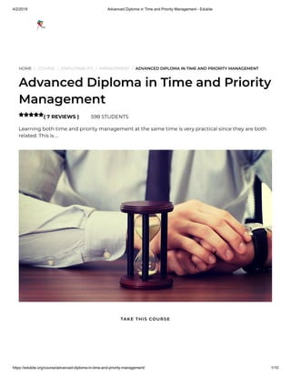 4/2/2019 Advanced Diploma in Time and Priority Management - Edukite
https://edukite.org/course/advanced-diploma-in-time-and-priority-management/ 1/10
HOME / COURSE / EMPLOYABILITY / MANAGEMENT / ADVANCED DIPLOMA IN TIME AND PRIORITY MANAGEMENT
Advanced Diploma in Time and Priority
Management
( 7 REVIEWS ) 598 STUDENTS
Learning both time and priority management at the same time is very practical since they are both
related. This is …

TAKE THIS COURSE
 
