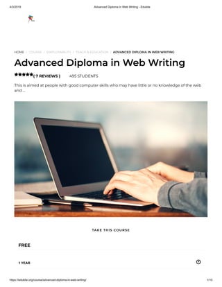 4/3/2019 Advanced Diploma in Web Writing - Edukite
https://edukite.org/course/advanced-diploma-in-web-writing/ 1/10
HOME / COURSE / EMPLOYABILITY / TEACH & EDUCATION / ADVANCED DIPLOMA IN WEB WRITING
Advanced Diploma in Web Writing
( 7 REVIEWS ) 495 STUDENTS
This is aimed at people with good computer skills who may have little or no knowledge of the web
and …

FREE
1 YEAR
TAKE THIS COURSE
 