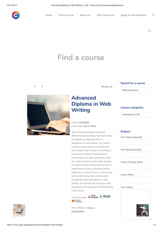 06/12/2017 Advanced Diploma in Web Writing – CiQ : Centre for International Qualiﬁcations
https://www.ciquk.org/product/advanced-diploma-web-writing/ 1/2

Find a course
 Show all 
CIQ ID: CIQ21909
Expiry Date: 30-12-2020
Web writing and regular writing are
different styles of writing. You need to learn
the speci c writing style which is
appropriate for web writing. You need to
consider various factors to be able to do
web writing. Web writing is not limited to
just content writing. It could extend to
writing blogs and web copywriting. Since
you need to follow a unique style and type
of content in web writing, learning how to
write blogs and web copywriting will be
helpful if you chose to have a career in web
writing. Both these skills will be taught
through this advanced diploma in web
writing. You will learn the necessary skills,
knowledge and information of Web Writing
in this course.
Course Provider:
SKU: FER3vrre Category:
Employability
Advanced
Diploma in Web
Writing
Search for a course
Searchproducts…
Course categories
Employability (124)
Enquiry
Your Name (required)
Your Email (required)
Course Provider Name
Course Name
Your Enquiry
0
 
0
 
0
 
 
Home Find a Course About Us Why Choose Us Apply for Accreditation B
 