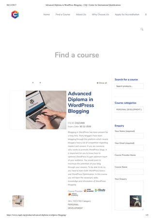 06/12/2017 Advanced Diploma in WordPress Blogging – CiQ : Centre for International Qualiﬁcations
https://www.ciquk.org/product/advanced-diploma-wordpress-blogging/ 1/2

Find a course
 Show all 
CIQ ID: CIQ21909
Expiry Date: 30-12-2020
Blogging in WordPress has been present for
a long time. Many bloggers have been
blogging through this platform which means
bloggers have a lot of competition regarding
readers and viewers. If you are someone
who works to promote WordPress blogs, it
is important for you to know how to
optimize WordPress to gain optimum reach
of your audience. You would want to
maximize the potentials of your blog
through your viewers. To be able to do so,
you need to learn both WordPress basics
and WordPress Optimisation. In this course
you will learn the necessary skills,
knowledge and information of WordPress
blogging.
Course Provider:
SKU: FER378D Category:
PERSONAL
DEVELOPMENT
Advanced
Diploma in
WordPress
Blogging
Search for a course
Searchproducts…
Course categories
PERSONAL DEVELOPMENT (1
Enquiry
Your Name (required)
Your Email (required)
Course Provider Name
Course Name
Your Enquiry
0
 
0
 
0
 
 
Home Find a Course About Us Why Choose Us Apply for Accreditation B
 
