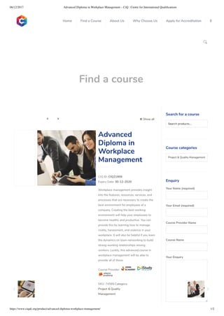 06/12/2017 Advanced Diploma in Workplace Management – CiQ : Centre for International Qualiﬁcations
https://www.ciquk.org/product/advanced-diploma-workplace-management/ 1/2

Find a course
 Show all 
CIQ ID: CIQ21909
Expiry Date: 30-12-2020
Workplace management provides insight
into the features, resources, services, and
processes that are necessary to create the
best environment for employees of a
company. Creating the best working
environment will help your employees to
become healthy and productive. You can
provide this by learning how to manage
civility, harassment, and violence in your
workplace. It will also be helpful if you learn
the dynamics on team networking to build
strong working relationships among
workers. Luckily, this advanced course in
workplace management will be able to
provide all of these.
Course Provider:
SKU: 74589 Category:
Project & Quality
Management
Advanced
Diploma in
Workplace
Management
Search for a course
Searchproducts…
Course categories
Project & Quality Management 
Enquiry
Your Name (required)
Your Email (required)
Course Provider Name
Course Name
Your Enquiry
0
 
0
 
0
 
 
Home Find a Course About Us Why Choose Us Apply for Accreditation B
 