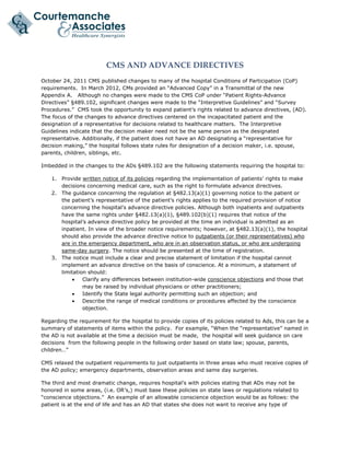  
CMS AND ADVANCE DIRECTIVES 
October 24, 2011 CMS published changes to many of the hospital Conditions of Participation (CoP)
requirements. In March 2012, CMs provided an “Advanced Copy” in a Transmittal of the new
Appendix A. Although no changes were made to the CMS CoP under “Patient Rights-Advance
Directives” §489.102, significant changes were made to the “Interpretive Guidelines” and “Survey
Procedures.” CMS took the opportunity to expand patient’s rights related to advance directives, (AD).
The focus of the changes to advance directives centered on the incapacitated patient and the
designation of a representative for decisions related to healthcare matters. The Interpretive
Guidelines indicate that the decision maker need not be the same person as the designated
representative. Additionally, if the patient does not have an AD designating a “representative for
decision making,” the hospital follows state rules for designation of a decision maker, i.e. spouse,
parents, children, siblings, etc.
Imbedded in the changes to the ADs §489.102 are the following statements requiring the hospital to:
1. Provide written notice of its policies regarding the implementation of patients’ rights to make
decisions concerning medical care, such as the right to formulate advance directives.
2. The guidance concerning the regulation at §482.13(a)(1) governing notice to the patient or
the patient’s representative of the patient’s rights applies to the required provision of notice
concerning the hospital’s advance directive policies. Although both inpatients and outpatients
have the same rights under §482.13(a)(1), §489.102(b)(1) requires that notice of the
hospital’s advance directive policy be provided at the time an individual is admitted as an
inpatient. In view of the broader notice requirements; however, at §482.13(a)(1), the hospital
should also provide the advance directive notice to outpatients (or their representatives) who
are in the emergency department, who are in an observation status, or who are undergoing
same-day surgery. The notice should be presented at the time of registration.
3. The notice must include a clear and precise statement of limitation if the hospital cannot
implement an advance directive on the basis of conscience. At a minimum, a statement of
limitation should:
 Clarify any differences between institution-wide conscience objections and those that
may be raised by individual physicians or other practitioners;
 Identify the State legal authority permitting such an objection; and
 Describe the range of medical conditions or procedures affected by the conscience
objection.
Regarding the requirement for the hospital to provide copies of its policies related to Ads, this can be a
summary of statements of items within the policy. For example, “When the “representative” named in
the AD is not available at the time a decision must be made, the hospital will seek guidance on care
decisions from the following people in the following order based on state law; spouse, parents,
children…”
CMS relaxed the outpatient requirements to just outpatients in three areas who must receive copies of
the AD policy; emergency departments, observation areas and same day surgeries.
The third and most dramatic change, requires hospital’s with policies stating that ADs may not be
honored in some areas, (i.e. OR’s,) must base these policies on state laws or regulations related to
“conscience objections.” An example of an allowable conscience objection would be as follows: the
patient is at the end of life and has an AD that states she does not want to receive any type of
 