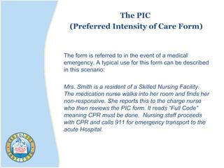 The PIC
(Preferred Intensity of Care Form)
The form is referred to in the event of a medical
emergency. A typical use for this form can be described
in this scenario:
Mrs. Smith is a resident of a Skilled Nursing Facility.
The medication nurse walks into her room and finds her
non-responsive. She reports this to the charge nurse
who then reviews the PIC form. It reads “Full Code”
meaning CPR must be done. Nursing staff proceeds
with CPR and calls 911 for emergency transport to the
acute Hospital.
 
