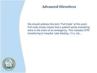 Advanced Directives
We should address the term “Full Code” at this point.
Full code simply means that a patient wants everything
done in the event of an emergency. This includes CPR,
transferring to hospital, tube feeding, I.V.s, etc…
 