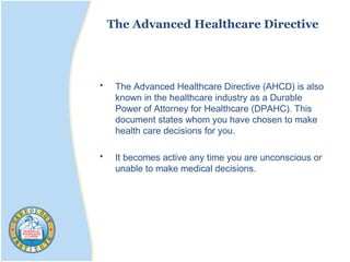 The Advanced Healthcare Directive
• The Advanced Healthcare Directive (AHCD) is also
known in the healthcare industry as a Durable
Power of Attorney for Healthcare (DPAHC). This
document states whom you have chosen to make
health care decisions for you.
• It becomes active any time you are unconscious or
unable to make medical decisions.
 