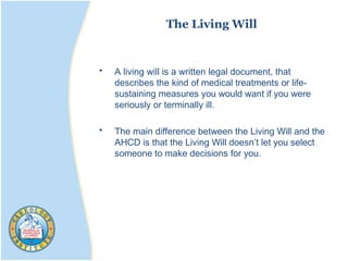 The Living Will
• A living will is a written legal document, that
describes the kind of medical treatments or life-
sustaining measures you would want if you were
seriously or terminally ill.
• The main difference between the Living Will and the
AHCD is that the Living Will doesn’t let you select
someone to make decisions for you.
 