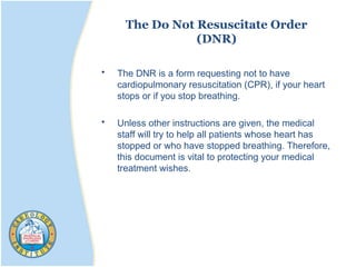 The Do Not Resuscitate Order
(DNR)
• The DNR is a form requesting not to have
cardiopulmonary resuscitation (CPR), if your heart
stops or if you stop breathing.
• Unless other instructions are given, the medical
staff will try to help all patients whose heart has
stopped or who have stopped breathing. Therefore,
this document is vital to protecting your medical
treatment wishes.
 