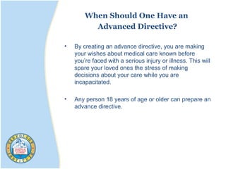 When Should One Have an
Advanced Directive?
• By creating an advance directive, you are making
your wishes about medical care known before
you’re faced with a serious injury or illness. This will
spare your loved ones the stress of making
decisions about your care while you are
incapacitated.
• Any person 18 years of age or older can prepare an
advance directive.
 
