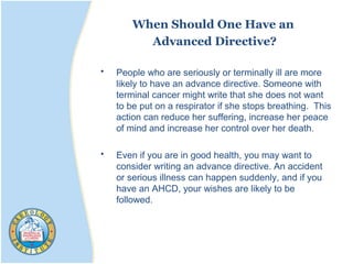 When Should One Have an
Advanced Directive?
• People who are seriously or terminally ill are more
likely to have an advance directive. Someone with
terminal cancer might write that she does not want
to be put on a respirator if she stops breathing. This
action can reduce her suffering, increase her peace
of mind and increase her control over her death.
• Even if you are in good health, you may want to
consider writing an advance directive. An accident
or serious illness can happen suddenly, and if you
have an AHCD, your wishes are likely to be
followed.
 