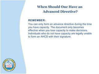 When Should One Have an
Advanced Directive?
REMEMBER:
You can only form an advance directive during the time
you have capacity. The document only becomes
effective when you lose capacity to make decisions.
Individuals who do not have capacity are legally unable
to form an AHCD with their signature.
 