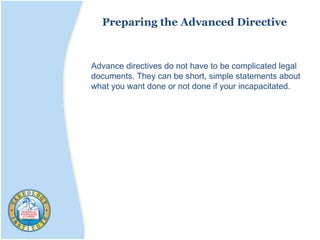 Preparing the Advanced Directive
Advance directives do not have to be complicated legal
documents. They can be short, simple statements about
what you want done or not done if your incapacitated.
 