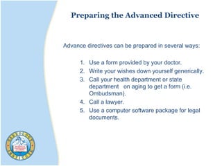 Preparing the Advanced Directive
Advance directives can be prepared in several ways:
1. Use a form provided by your doctor.
2. Write your wishes down yourself generically.
3. Call your health department or state
department on aging to get a form (i.e.
Ombudsman).
4. Call a lawyer.
5. Use a computer software package for legal
documents.
 