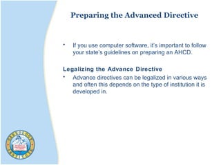 Preparing the Advanced Directive
• If you use computer software, it’s important to follow
your state’s guidelines on preparing an AHCD.
Legalizing the Advance Directive
• Advance directives can be legalized in various ways
and often this depends on the type of institution it is
developed in.
 