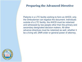 Preparing the Advanced Directive
Patients in a LTC facility wishing to form an AHCD, only
the Ombudsman can legalize the document. Individuals
outside of a LTC facility, the AHCD must be notarized
and witnessed by two people other than the primary and
secondary designated decision makers. All other
advance directives must be notarized as well, whether it
be a living will, DNR order or general power of attorney.
 