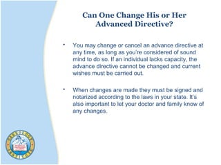 Can One Change His or Her
Advanced Directive?
• You may change or cancel an advance directive at
any time, as long as you’re considered of sound
mind to do so. If an individual lacks capacity, the
advance directive cannot be changed and current
wishes must be carried out.
• When changes are made they must be signed and
notarized according to the laws in your state. It’s
also important to let your doctor and family know of
any changes.
 