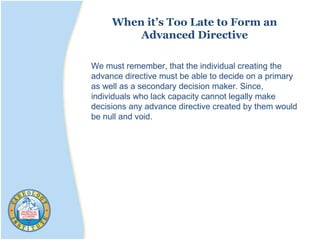 When it’s Too Late to Form an
Advanced Directive
We must remember, that the individual creating the
advance directive must be able to decide on a primary
as well as a secondary decision maker. Since,
individuals who lack capacity cannot legally make
decisions any advance directive created by them would
be null and void.
 