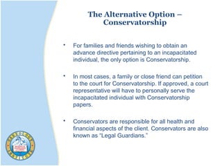 The Alternative Option –
Conservatorship
• For families and friends wishing to obtain an
advance directive pertaining to an incapacitated
individual, the only option is Conservatorship.
• In most cases, a family or close friend can petition
to the court for Conservatorship. If approved, a court
representative will have to personally serve the
incapacitated individual with Conservatorship
papers.
• Conservators are responsible for all health and
financial aspects of the client. Conservators are also
known as “Legal Guardians.”
 