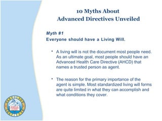 10 Myths About
Advanced Directives Unveiled
Myth #1
Everyone should have a Living Will.
• A living will is not the document most people need.
As an ultimate goal, most people should have an
Advanced Health Care Directive (AHCD) that
names a trusted person as agent.
• The reason for the primary importance of the
agent is simple. Most standardized living will forms
are quite limited in what they can accomplish and
what conditions they cover.
 