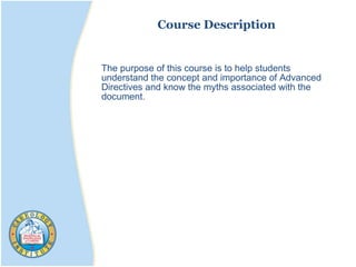 The purpose of this course is to help students
understand the concept and importance of Advanced
Directives and know the myths associated with the
document.
Course Description
 