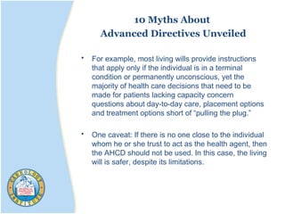 10 Myths About
Advanced Directives Unveiled
• For example, most living wills provide instructions
that apply only if the individual is in a terminal
condition or permanently unconscious, yet the
majority of health care decisions that need to be
made for patients lacking capacity concern
questions about day-to-day care, placement options
and treatment options short of “pulling the plug.”
• One caveat: If there is no one close to the individual
whom he or she trust to act as the health agent, then
the AHCD should not be used. In this case, the living
will is safer, despite its limitations.
 