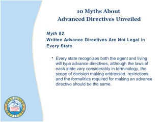 10 Myths About
Advanced Directives Unveiled
Myth #2
Written Advance Directives Are Not Legal in
Every State.
• Every state recognizes both the agent and living
will type advance directives, although the laws of
each state vary considerably in terminology, the
scope of decision making addressed, restrictions
and the formalities required for making an advance
directive should be the same.
 