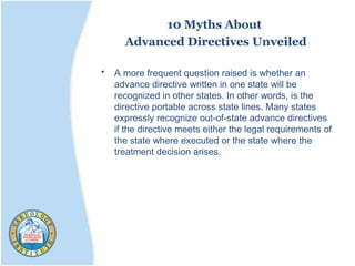 10 Myths About
Advanced Directives Unveiled
• A more frequent question raised is whether an
advance directive written in one state will be
recognized in other states. In other words, is the
directive portable across state lines. Many states
expressly recognize out-of-state advance directives
if the directive meets either the legal requirements of
the state where executed or the state where the
treatment decision arises.
 