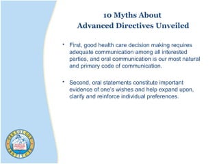 10 Myths About
Advanced Directives Unveiled
• First, good health care decision making requires
adequate communication among all interested
parties, and oral communication is our most natural
and primary code of communication.
• Second, oral statements constitute important
evidence of one’s wishes and help expand upon,
clarify and reinforce individual preferences.
 