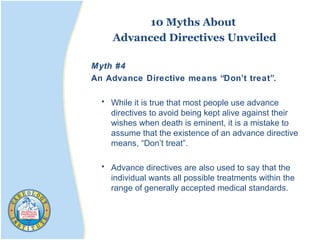 10 Myths About
Advanced Directives Unveiled
Myth #4
An Advance Directive means “Don’t treat”.
• While it is true that most people use advance
directives to avoid being kept alive against their
wishes when death is eminent, it is a mistake to
assume that the existence of an advance directive
means, “Don’t treat”.
• Advance directives are also used to say that the
individual wants all possible treatments within the
range of generally accepted medical standards.
 