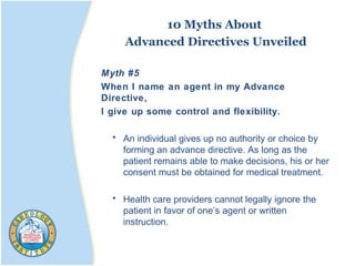 10 Myths About
Advanced Directives Unveiled
Myth #5
When I name an agent in my Advance
Directive,
I give up some control and flexibility.
• An individual gives up no authority or choice by
forming an advance directive. As long as the
patient remains able to make decisions, his or her
consent must be obtained for medical treatment.
• Health care providers cannot legally ignore the
patient in favor of one’s agent or written
instruction.
 