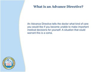 What is an Advance Directive?
An Advance Directive tells the doctor what kind of care
you would like if you become unable to make important
medical decisions for yourself. A situation that could
warrant this is a coma.
 