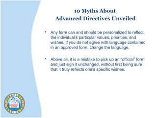 10 Myths About
Advanced Directives Unveiled
• Any form can and should be personalized to reflect
the individual’s particular values, priorities, and
wishes. If you do not agree with language contained
in an approved form, change the language.
• Above all, it is a mistake to pick up an “official” form
and just sign it unchanged, without first being sure
that it truly reflects one’s specific wishes.
 