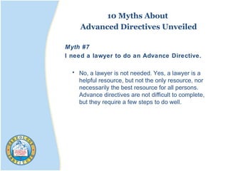 10 Myths About
Advanced Directives Unveiled
Myth #7
I need a lawyer to do an Advance Directive.
• No, a lawyer is not needed. Yes, a lawyer is a
helpful resource, but not the only resource, nor
necessarily the best resource for all persons.
Advance directives are not difficult to complete,
but they require a few steps to do well.
 