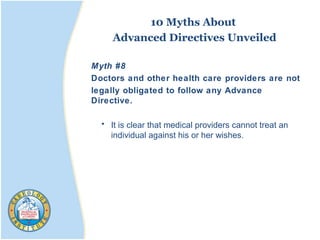 10 Myths About
Advanced Directives Unveiled
Myth #8
Doctors and other health care providers are not
legally obligated to follow any Advance
Directive.
• It is clear that medical providers cannot treat an
individual against his or her wishes.
 