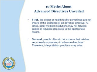 10 Myths About
Advanced Directives Unveiled
• First, the doctor or health facility sometimes are not
aware of the existence of an advance directive. At
times, other medical institutions may not forward
copies of advance directives to the appropriate
record.
• Second, people often do not express their wishes
very clearly or precisely in advance directives.
Therefore, interpretation problems may arise.
 
