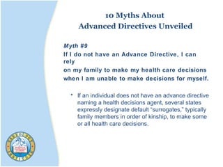10 Myths About
Advanced Directives Unveiled
Myth #9
If I do not have an Advance Directive, I can
rely
on my family to make my health care decisions
when I am unable to make decisions for myself.
• If an individual does not have an advance directive
naming a health decisions agent, several states
expressly designate default “surrogates,” typically
family members in order of kinship, to make some
or all health care decisions.
 