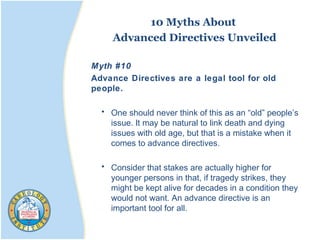 10 Myths About
Advanced Directives Unveiled
Myth #10
Advance Directives are a legal tool for old
people.
• One should never think of this as an “old” people’s
issue. It may be natural to link death and dying
issues with old age, but that is a mistake when it
comes to advance directives.
• Consider that stakes are actually higher for
younger persons in that, if tragedy strikes, they
might be kept alive for decades in a condition they
would not want. An advance directive is an
important tool for all.
 