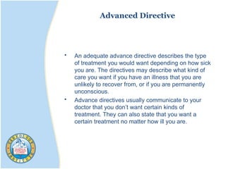 Advanced Directive
• An adequate advance directive describes the type
of treatment you would want depending on how sick
you are. The directives may describe what kind of
care you want if you have an illness that you are
unlikely to recover from, or if you are permanently
unconscious.
• Advance directives usually communicate to your
doctor that you don’t want certain kinds of
treatment. They can also state that you want a
certain treatment no matter how ill you are.
 