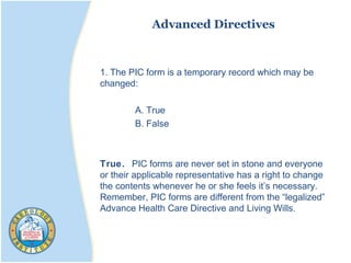 Advanced Directives
1. The PIC form is a temporary record which may be
changed:
A. True
B. False
True. PIC forms are never set in stone and everyone
or their applicable representative has a right to change
the contents whenever he or she feels it’s necessary.
Remember, PIC forms are different from the “legalized”
Advance Health Care Directive and Living Wills.
 
