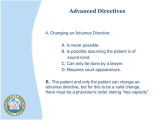 Advanced Directives
4. Changing an Advance Directive:
A. Is never possible.
B. Is possible assuming the patient is of
sound mind.
C. Can only be done by a lawyer.
D. Requires court appearances.
B. The patient and only the patient can change an
advance directive, but for this to be a valid change,
there must be a physician's order stating “has capacity”.
 